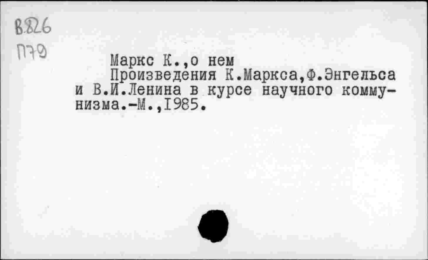 ﻿В ь2_6

Маркс К.,о нем
Произведения К.Маркса,Ф.Энгельса и В.И.Ленина в курсе научного коммунизма.-М. ,1985.